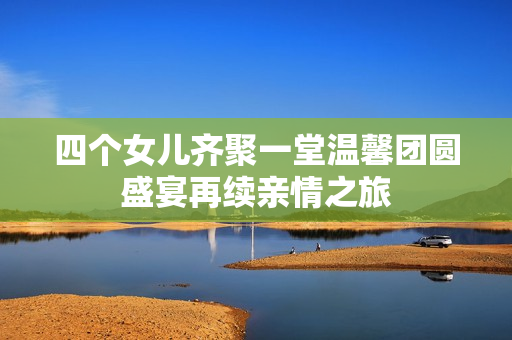 四个女儿齐聚一堂温馨团圆盛宴再续亲情之旅