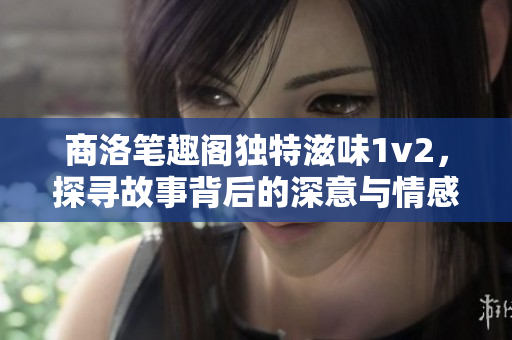 商洛笔趣阁独特滋味1v2，探寻故事背后的深意与情感