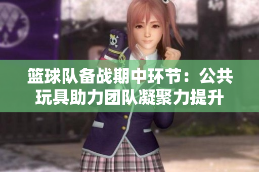 篮球队备战期中环节：公共玩具助力团队凝聚力提升