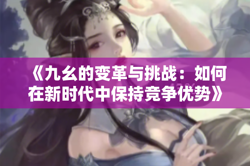 《九幺的变革与挑战：如何在新时代中保持竞争优势》