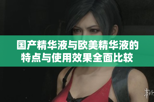 国产精华液与欧美精华液的特点与使用效果全面比较
