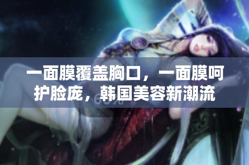 一面膜覆盖胸口，一面膜呵护脸庞，韩国美容新潮流