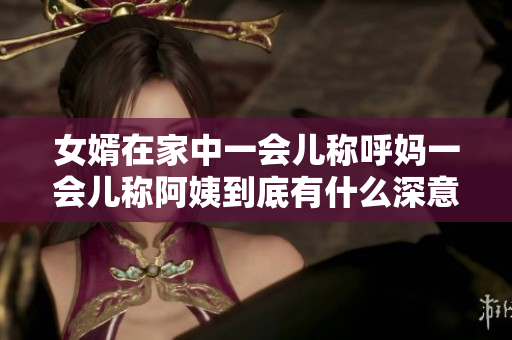 女婿在家中一会儿称呼妈一会儿称阿姨到底有什么深意