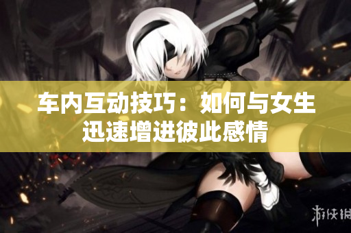 车内互动技巧：如何与女生迅速增进彼此感情