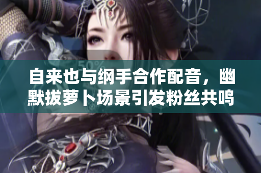 自来也与纲手合作配音，幽默拔萝卜场景引发粉丝共鸣