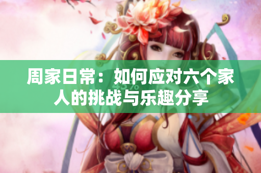 周家日常：如何应对六个家人的挑战与乐趣分享