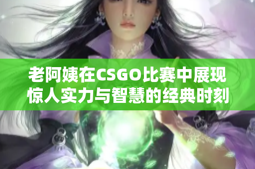 老阿姨在CSGO比赛中展现惊人实力与智慧的经典时刻