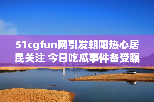 51cgfun网引发朝阳热心居民关注 今日吃瓜事件备受瞩目