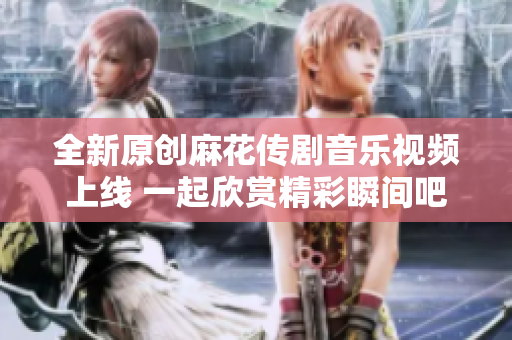 全新原创麻花传剧音乐视频上线 一起欣赏精彩瞬间吧