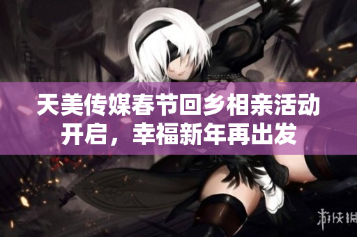 天美传媒春节回乡相亲活动开启，幸福新年再出发