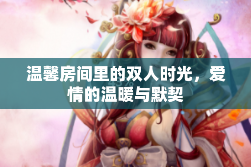 温馨房间里的双人时光，爱情的温暖与默契