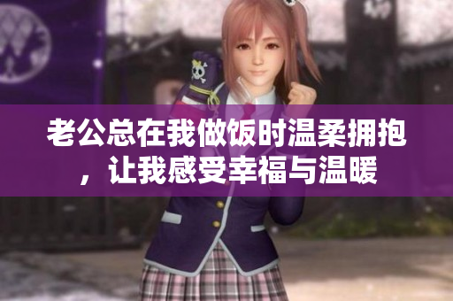 老公总在我做饭时温柔拥抱，让我感受幸福与温暖