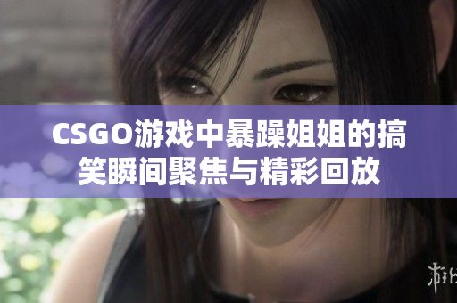 CSGO游戏中暴躁姐姐的搞笑瞬间聚焦与精彩回放