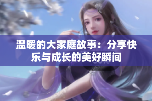 温暖的大家庭故事：分享快乐与成长的美好瞬间