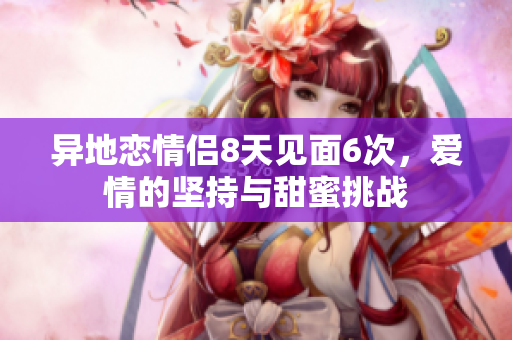 异地恋情侣8天见面6次，爱情的坚持与甜蜜挑战