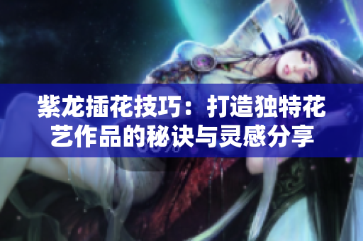 紫龙插花技巧：打造独特花艺作品的秘诀与灵感分享