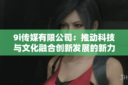 9i传媒有限公司：推动科技与文化融合创新发展的新力量