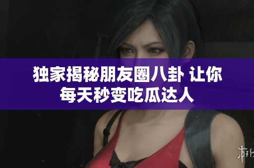 独家揭秘朋友圈八卦 让你每天秒变吃瓜达人