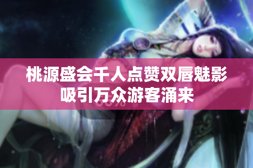 桃源盛会千人点赞双唇魅影吸引万众游客涌来