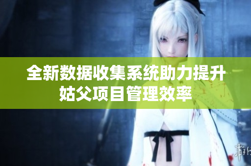 全新数据收集系统助力提升姑父项目管理效率