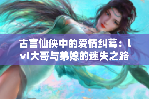 古言仙侠中的爱情纠葛：lvl大哥与弟媳的迷失之路