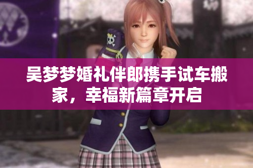 吴梦梦婚礼伴郎携手试车搬家，幸福新篇章开启