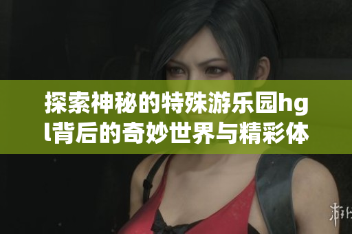 探索神秘的特殊游乐园hgl背后的奇妙世界与精彩体验