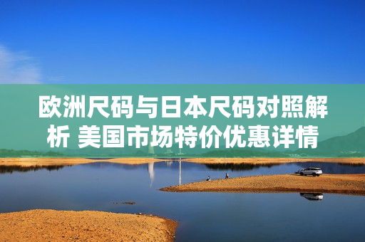欧洲尺码与日本尺码对照解析 美国市场特价优惠详情分享