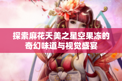 探索麻花天美之星空果冻的奇幻味道与视觉盛宴