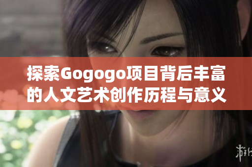 探索Gogogo项目背后丰富的人文艺术创作历程与意义