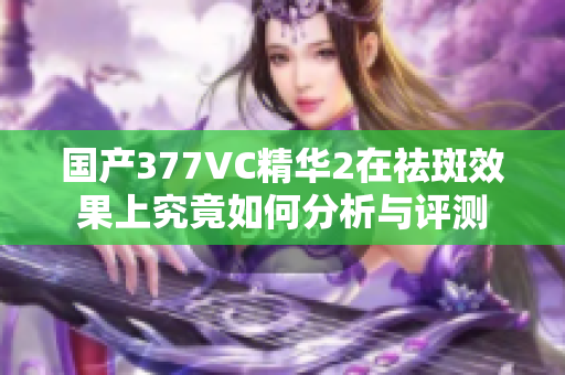国产377VC精华2在祛斑效果上究竟如何分析与评测