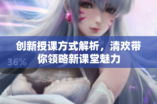 创新授课方式解析，清欢带你领略新课堂魅力