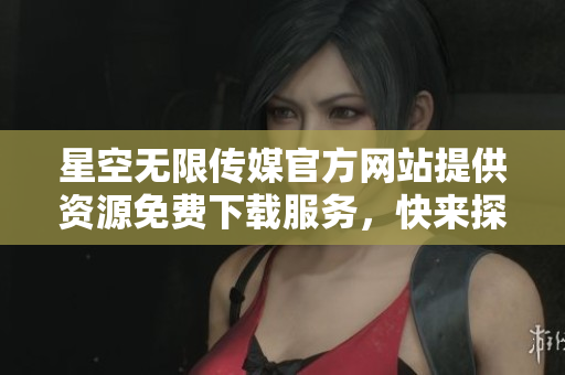 星空无限传媒官方网站提供资源免费下载服务，快来探索吧!