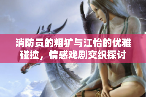 消防员的粗犷与江怡的优雅碰撞，情感戏剧交织探讨