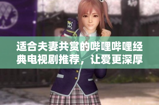适合夫妻共赏的哔哩哔哩经典电视剧推荐，让爱更深厚