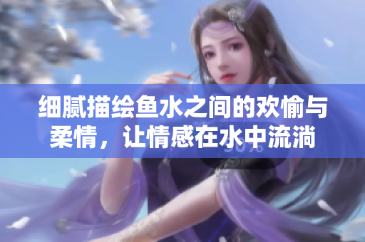 细腻描绘鱼水之间的欢愉与柔情，让情感在水中流淌