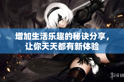 增加生活乐趣的秘诀分享，让你天天都有新体验