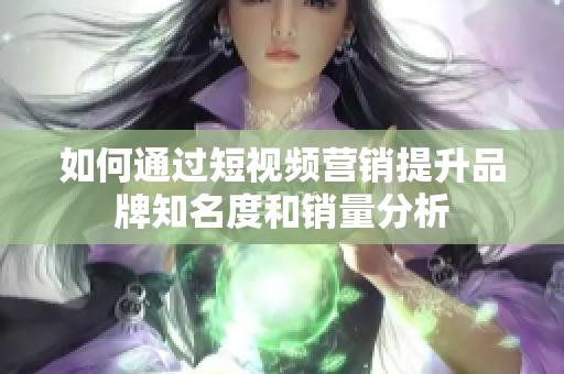 如何通过短视频营销提升品牌知名度和销量分析
