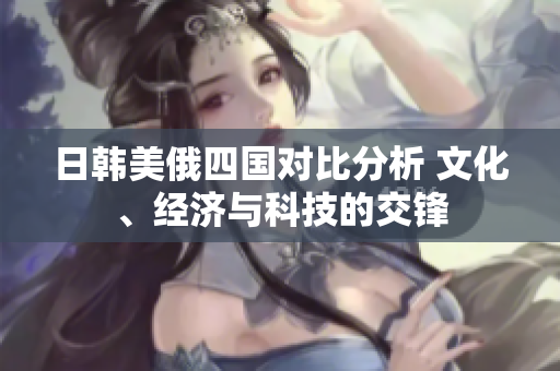 日韩美俄四国对比分析 文化、经济与科技的交锋