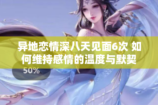 异地恋情深八天见面6次 如何维持感情的温度与默契