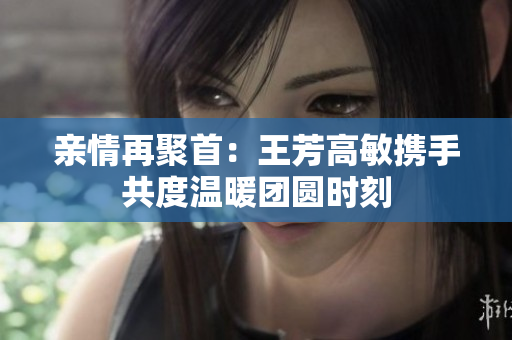 亲情再聚首：王芳高敏携手共度温暖团圆时刻