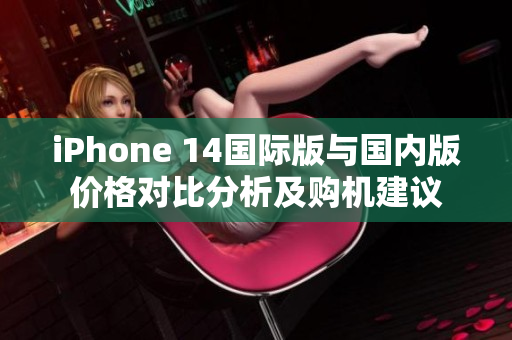 iPhone 14国际版与国内版价格对比分析及购机建议