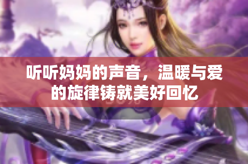 听听妈妈的声音，温暖与爱的旋律铸就美好回忆