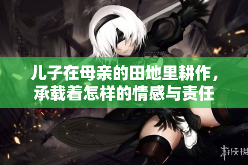 儿子在母亲的田地里耕作，承载着怎样的情感与责任