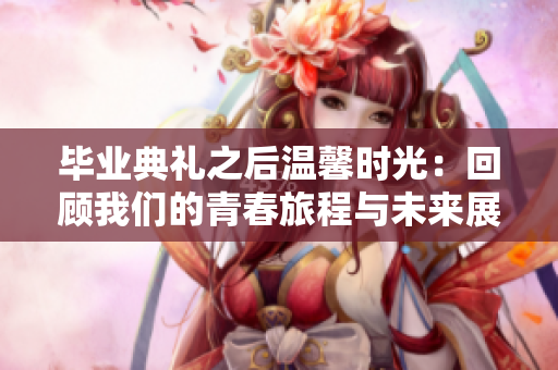毕业典礼之后温馨时光：回顾我们的青春旅程与未来展望