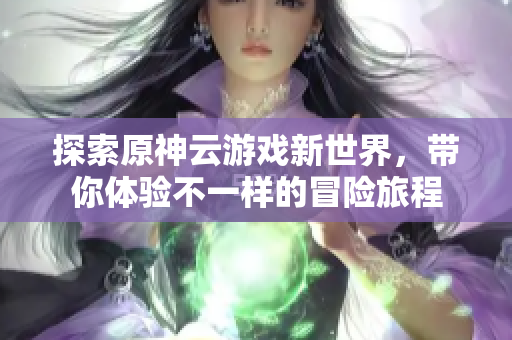 探索原神云游戏新世界，带你体验不一样的冒险旅程