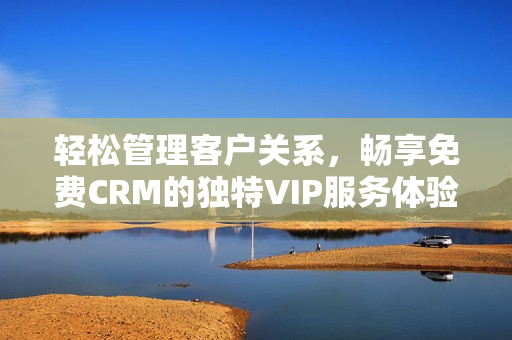 轻松管理客户关系，畅享免费CRM的独特VIP服务体验