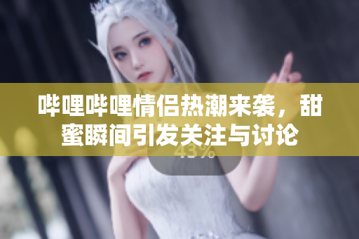 哔哩哔哩情侣热潮来袭，甜蜜瞬间引发关注与讨论