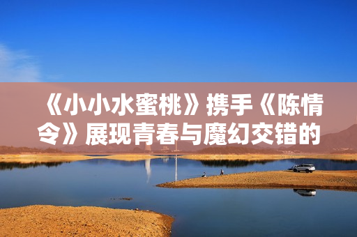 《小小水蜜桃》携手《陈情令》展现青春与魔幻交错的情感故事