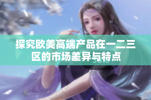探究欧美高端产品在一二三区的市场差异与特点